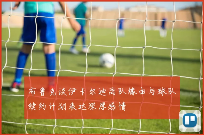 布鲁克谈伊卡尔迪离队缘由与球队续约计划表达深厚感情