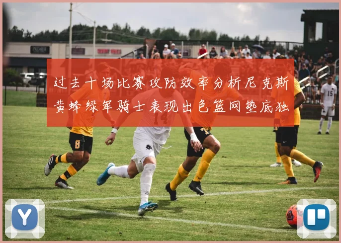 过去十场比赛攻防效率分析尼克斯黄蜂绿军骑士表现出色篮网垫底独占鳌头